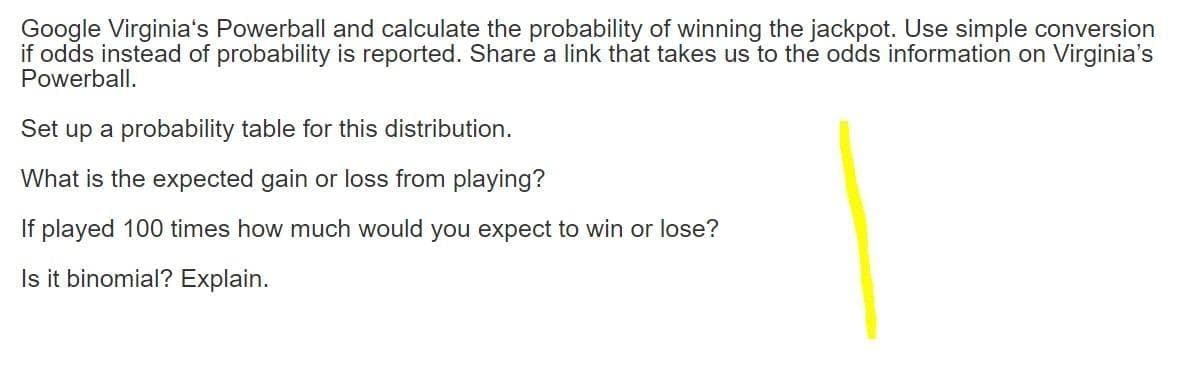 Google Virginia's Powerball and calculate the probability of winning the jackpot. Use simple conversion
if odds instead of probability is reported. Share a link that takes us to the odds information on Virginia's
Powerball.
Set up a probability table for this distribution.
What is the expected gain or loss from playing?
If played 100 times how much would you expect to win or lose?
Is it binomial? Explain.
