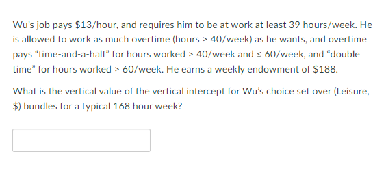 Wu's job pays $13/hour, and requires him to be at work at least 39 hours/week. He
is allowed to work as much overtime (hours > 40/week) as he wants, and overtime
pays "time-and-a-half" for hours worked > 40/week and s 60/week, and "double
time" for hours worked > 60/week. He earns a weekly endowment of $188.
What is the vertical value of the vertical intercept for Wu's choice set over (Leisure,
$) bundles for a typical 168 hour week?
