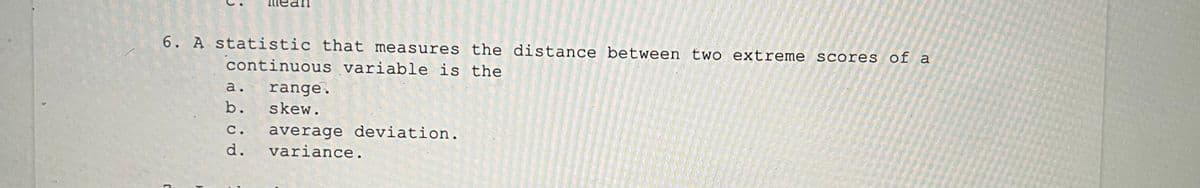 6. A statistic that measures the distance between two extreme scores of a
continuous variable is the
a.
range.
b. skew.
average deviation.
variance.
С.
d.
