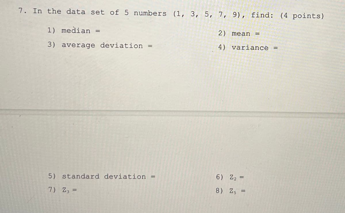 7. In the data set of 5 numbers (1, 3, 5, 7, 9), find: (4 points)
1) median =
%3D
2) mean
3) average deviation
4) variance
5) standard deviation
6) Z2 =
7) Z3 =
8) Z5 =
