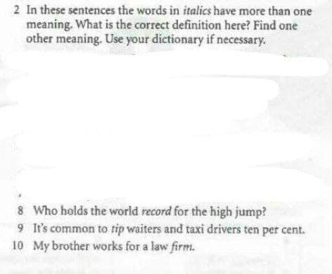 2 In these sentences the words in italics have more than one
meaning. What is the correct definition here? Find one
other meaning. Use your dictionary if necessary.
8
Who holds the world record for the high jump?
9 It's common to tip waiters and taxi drivers ten per cent.
10 My brother works for a law firm.