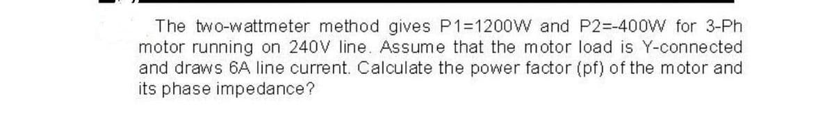 The two-wattmeter method gives P1=1200W and P2=-400W for 3-Ph
motor running on 240V line. Assume that the motor load is Y-connected
and draws 6A line current. Calculate the power factor (pf) of the motor and
its phase impedance?