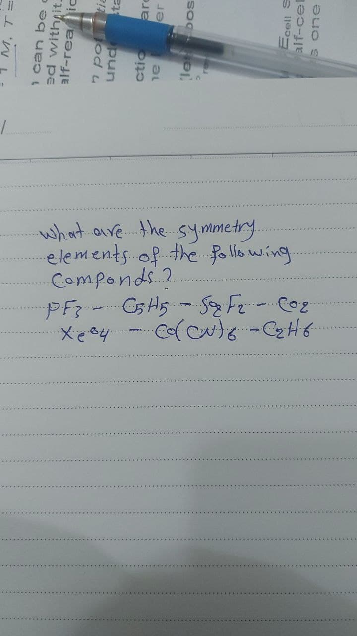 are
er
M, T=
1 can be c
ed with it.
alf-realic
n potia
und sta
let bos
ctio
al
Ecell S
alf-cel
s one
What are the symmetry.
elements of the following.
·Componds..?.
рез
PF3 - C5 H5 - Sq F₂ CO₂
Xey
Co(CN) 8 - C ₂ H 6