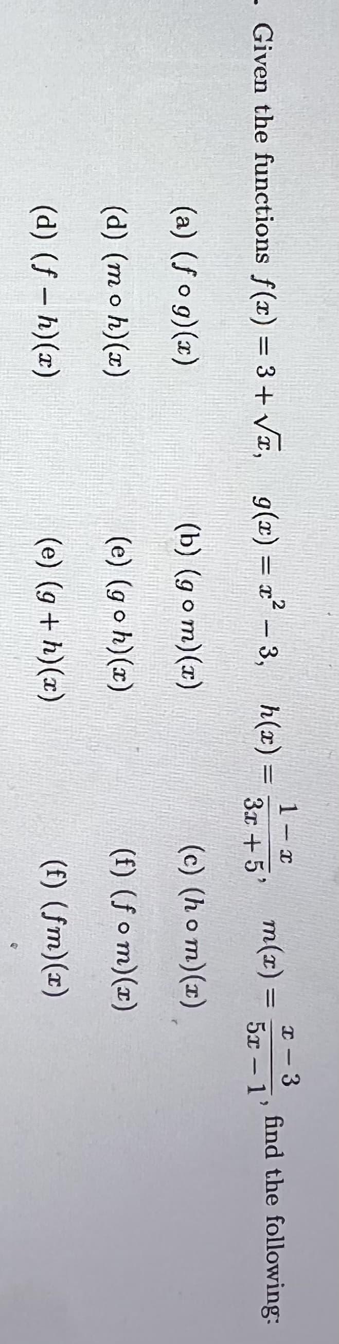 1- x
, g(x) = x² – 3, h(x) =
1-3
5x – 1'
Given the functions f(x) = 3+ Vr,
m(x) =
find the following:
3.x +5'
(a) (fo g)(x)
(b) (go m)(x)
(c) (h o m)(x)
(d) (moh)(x)
(e) (go h)(x)
(f) (f o m)(x)
(d) (f – h)(x)
(e) (g + h)(x)
(f) (fm)(x)
