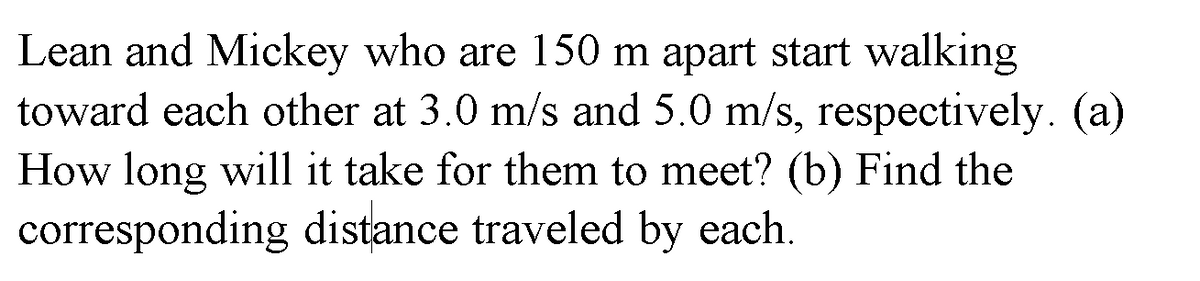 Lean and Mickey who are 150 m apart start walking
toward each other at 3.0 m/s and 5.0 m/s, respectively. (a)
How long will it take for them to meet? (b) Find the
corresponding distance traveled by each.
