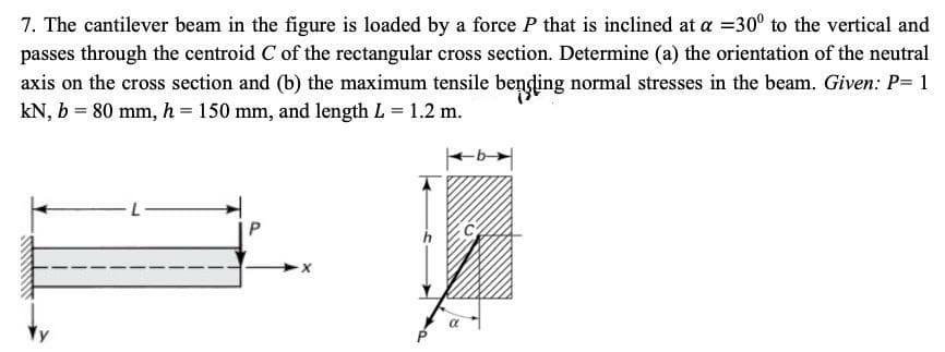 7. The cantilever beam in the figure is loaded by a force P that is inclined at a =30° to the vertical and
passes through the centroid C of the rectangular cross section. Determine (a) the orientation of the neutral
axis on the cross section and (b) the maximum tensile bending normal stresses in the beam. Given: P= 1
kN, b = 80 mm, h= 150 mm, and length L = 1.2 m.
