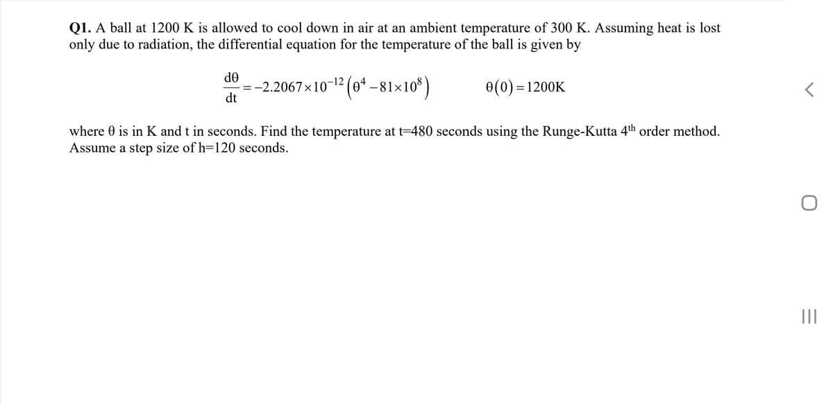 Q1. A ball at 1200 K is allowed to cool down in air at an ambient temperature of 300 K. Assuming heat is lost
only due to radiation, the differential equation for the temperature of the ball is given by
de
:-2.2067x10-12 (e* -81×10* )
dt
0(0) =1200K
where 0 is in K and t in seconds. Find the temperature at t=480 seconds using the Runge-Kutta 4th order method.
Assume a step size of h=120 seconds.
II
