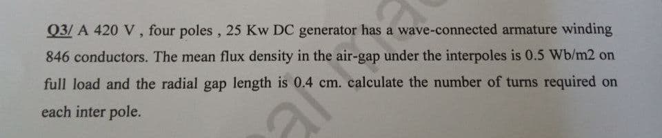 Q3/ A 420 V , four poles, 25 Kw DC generator has a wave-connected armature winding
846 conductors. The mean flux density in the air-gap under the interpoles is 0.5 Wb/m2 on
full load and the radial gap length is 0.4 cm. calculate the number of turns required on
each inter pole.
