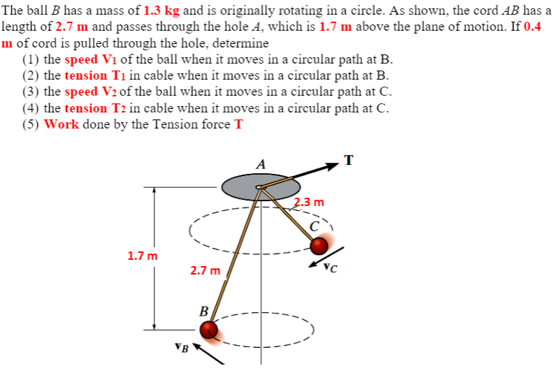 The ball B has a mass of 1.3 kg and is originally rotating in a circle. As shown, the cord AB has a
length of 2.7 m and passes through the hole A, which is 1.7 m above the plane of motion. If 0.4
m of cord is pulled through the hole, determine
(1) the speed Vi of the ball when it moves in a circular path at B.
(2) the tension Ti in cable when it moves in a circular path at B.
(3) the speed V2 of the ball when it moves in a circular path at C.
(4) the tension T2 in cable when it moves in a cireular path at C.
(5) Work done by the Tension force T
A
2.3 m
C
1.7 m
2.7 m
B
VB
