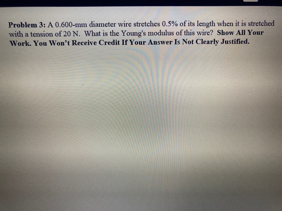 Problem 3: A 0.600-mm diameter wire stretches 0.5% of its length when it is stretched
with a tension of 20 N. What is the Young's modulus of this wire? Show All Your
Work. You Won't Receive Credit If Your Answer Is Not Clearly Justified.