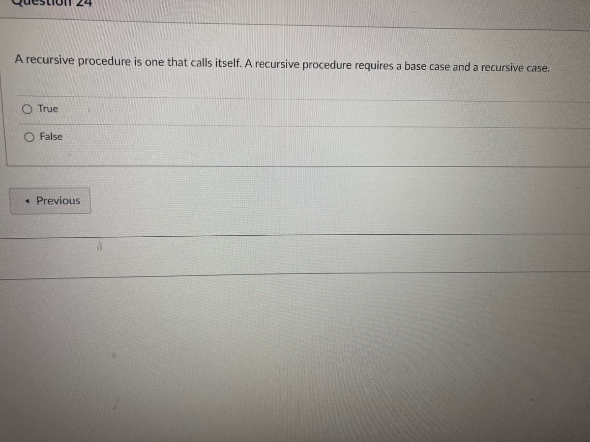 24
A recursive procedure is one that calls itself. A recursive procedure requires a base case and a recursive case.
True
False
< Previous