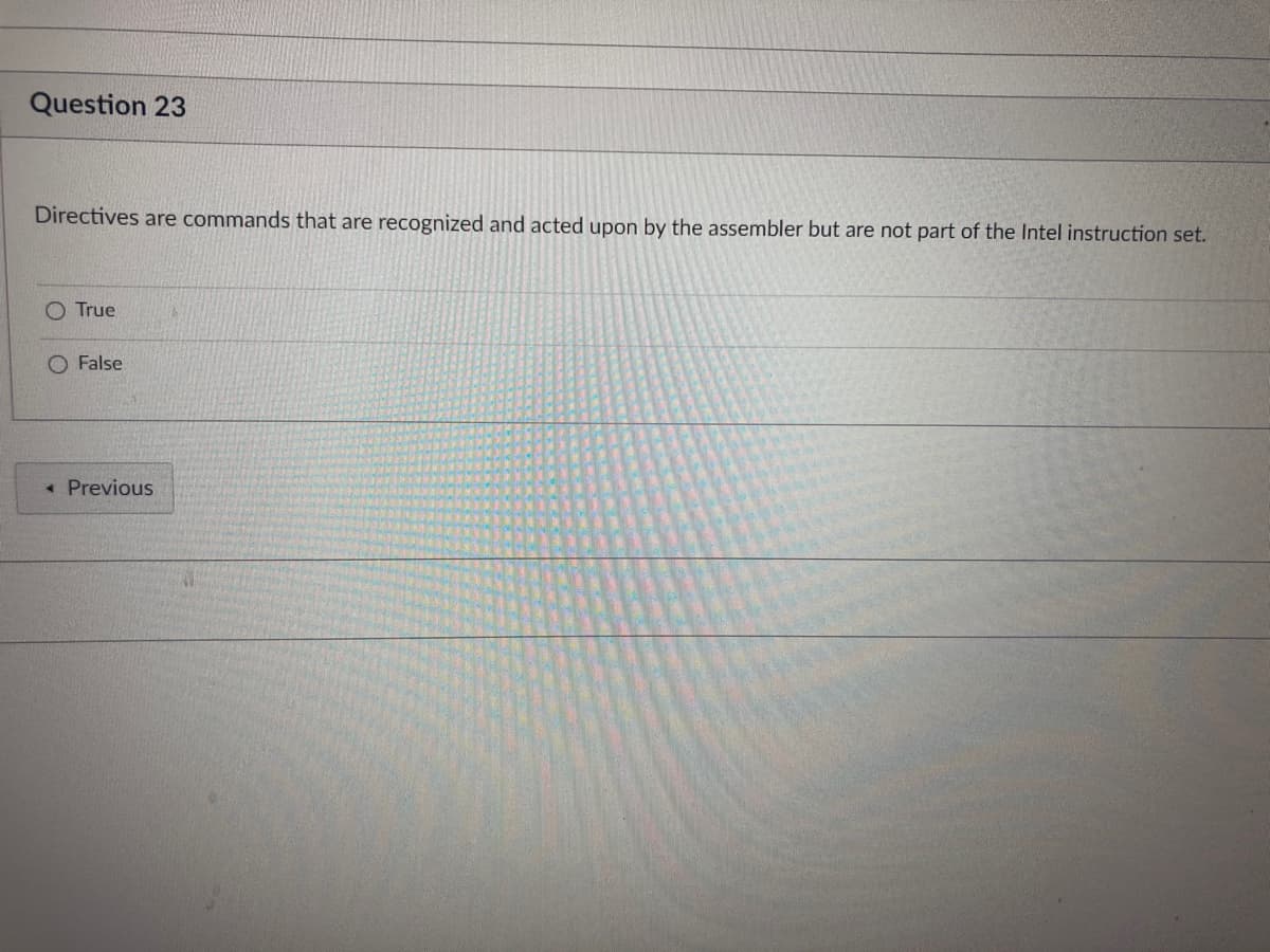 Question 23
Directives are commands that are recognized and acted upon by the assembler but are not part of the Intel instruction set.
True
A
O False
< Previous