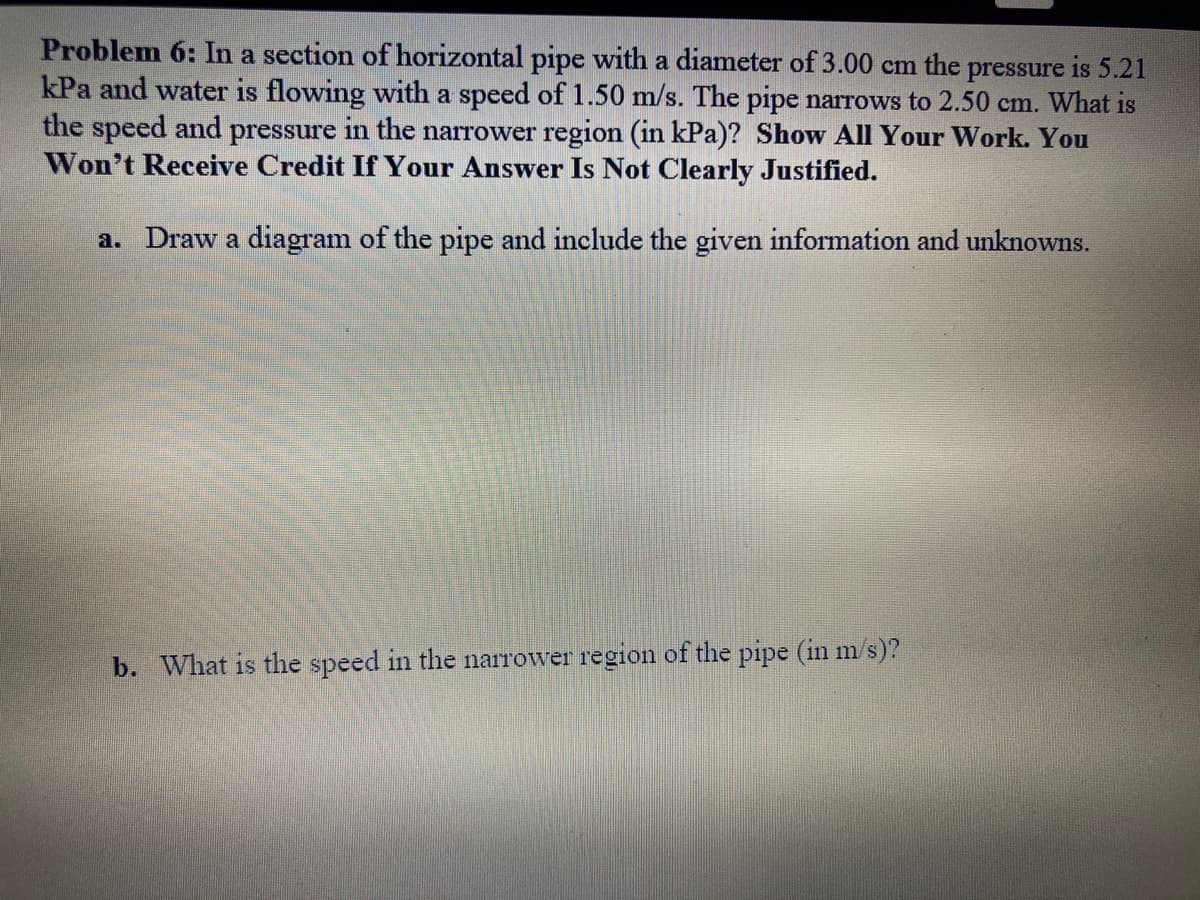 Problem 6: In a section of horizontal pipe with a diameter of 3.00 cm the pressure is 5.21
kPa and water is flowing with a speed of 1.50 m/s. The pipe narrows to 2.50 cm. What is
the speed and pressure in the narrower region (in kPa)? Show All Your Work. You
Won't Receive Credit If Your Answer Is Not Clearly Justified.
a. Draw a diagram of the pipe and include the given information and unknowns.
b. What is the speed in the narrower region of the pipe (in m/s)?