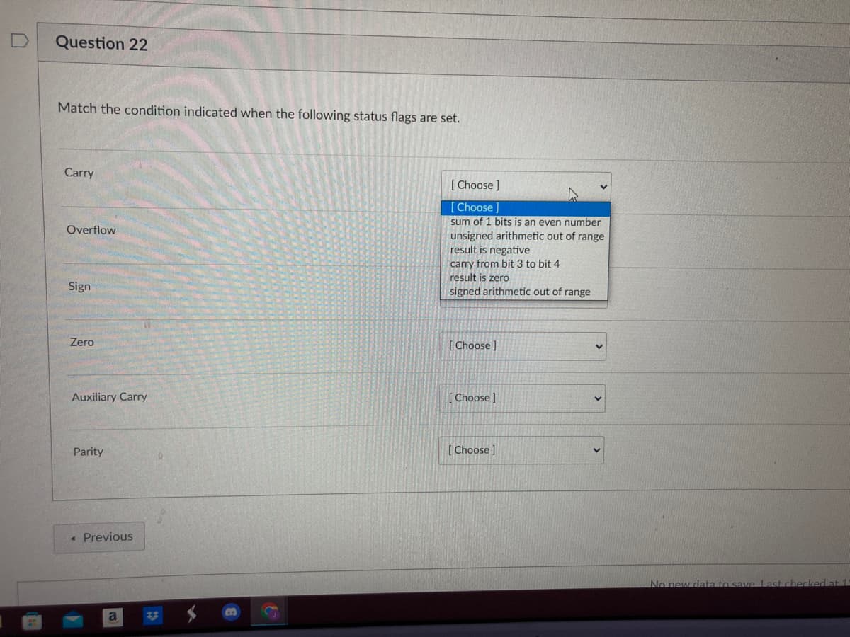 Question 22
Match the condition indicated when the following status flags are set.
Carry
Overflow
Sign
Zero
Auxiliary Carry
Parity
< Previous
a
B
S
[Choose ]
[Choose ]
sum of 1 bits is an even number
unsigned arithmetic out of range
result is negative
carry from bit 3 to bit 4
result is zero
signed arithmetic out of range
[Choose ]
[Choose]
[Choose ]
No new data to save Last checked at