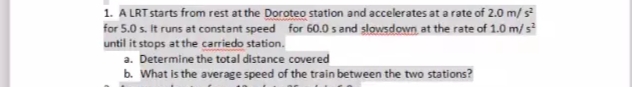 1. A LRT starts from rest at the Doroteo station and accelerates at a rate of 2.0 m/ s
for 5.0 s. It runs at constant speed for 60.0 s and slowsdown, at the rate of 1.0 m/ s
until it stops at the carriedo station.
a. Determine the total distance covered
b. What is the average speed of the train between the two stations?
