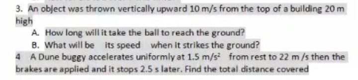 3. An object was thrown vertically upward 10 m/s from the top of a building 20 m
high
A. How long will it take the ball to reach the ground?
B. What will be its speed when it strikes the ground?
4 A Dune buggy accelerates uniformly at 1.5 m/s from rest to 22 m/s then the
brakes are applied and it stops 2.5 s later. Find the total distance covered
