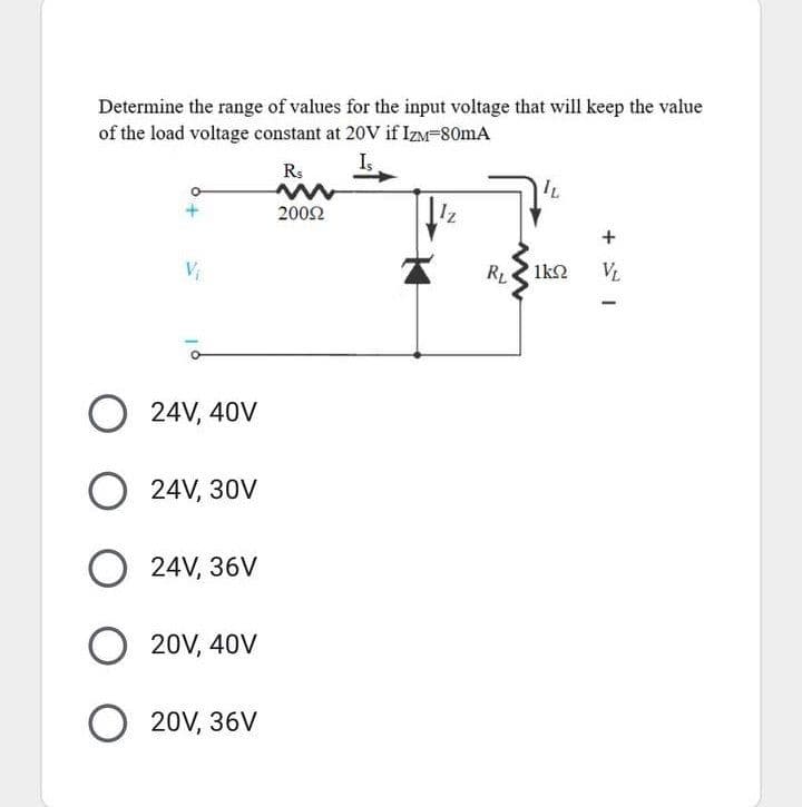 Determine the range of values for the input voltage that will keep the value
of the load voltage constant at 20V if IzM-80mA
Rs
IL
2002
Vi
RL
1k2
VL
O 24V, 40V
24V, 30V
O 24V, 36V
20V, 40V
O 20V, 36V
