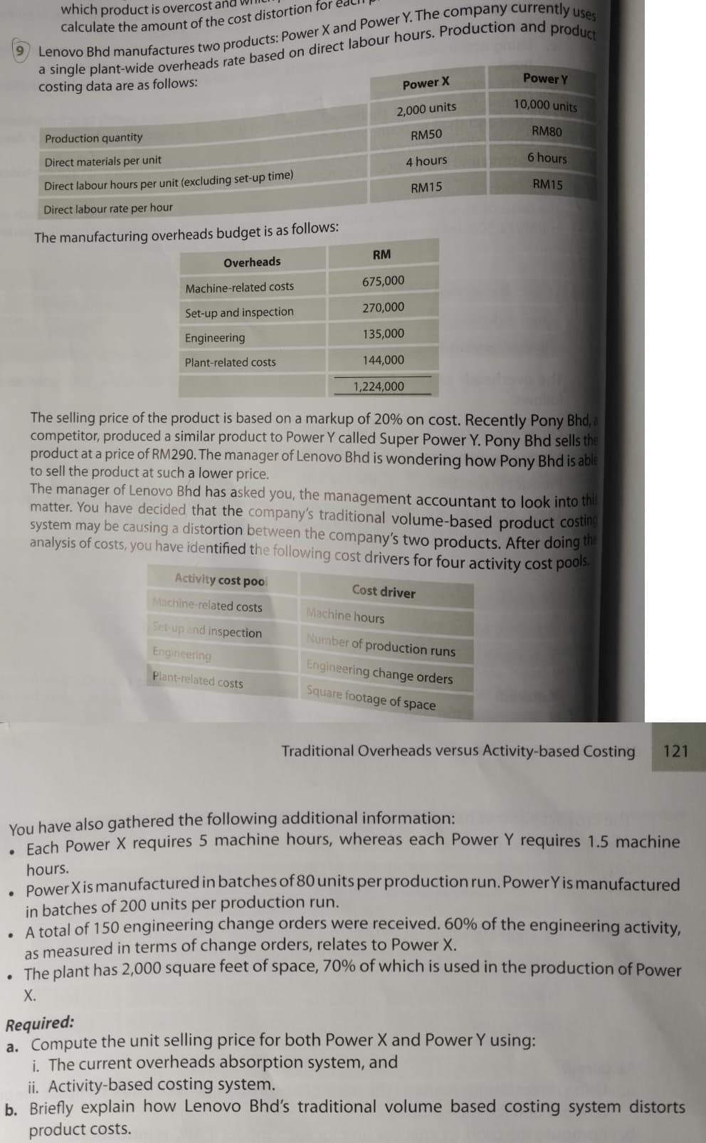 which product is overcost ana
Power Y
costing data are as follows:
Power X
10,000 units
2,000 units
RM80
Production quantity
RM50
6 hours
Direct materials per unit
4 hours
Direct labour hours per unit (excluding set-up time)
RM15
RM15
Direct labour rate per hour
The manufacturing overheads budget is as follows:
RM
Overheads
675,000
Machine-related costs
Set-up and inspection
270,000
Engineering
135,000
Plant-related costs
144,000
1,224,000
The selling price of the product is based on a markup of 20% on cost. Recently Pony Bhd, a
competitor, produced a similar product to Power Y called Super Power Y. Pony Bhd sells the
product at a price of RM290. The manager of Lenovo Bhd is wondering how Pony Bhd is able
to sell the product at such a lower price.
The manager of Lenovo Bhd has asked you, the management accountant to look into thi
matter. You have decided that the company's traditional volume-based product costing
system may be causing a distortion between the company's two products. After doing te
analysis of costs, you have identified the following cost drivers for four activity cost pools
Activity cost po.
Cost driver
Machine-related costs
Machine hours
Set-up and inspection
Number of production runs
Engineering
Engineering change orders
Plant-related costs
Square footage of space
Traditional Overheads versus Activity-based Costing
121
You have also gathered the following additional information:
Fach Power X requires 5 machine hours, whereas each Power Y requires 1.5 machine
hours.
PowerXis manufactured in batches of 80 units per production run. PowerY is manufactured
in batches of 200 units per production run.
A total of 150 engineering change orders were received. 60% of the engineering activity,
as measured in terms of change orders, relates to Power X.
The plant has 2,000 square feet of space, 70% of which is used in the production of Power
X.
Required:
a. Compute the unit selling price for both Power X and Power Y using:
i. The current overheads absorption system, and
ii. Activity-based costing system.
b. Briefly explain how Lenovo Bhd's traditional volume based costing system distorts
product costs.
