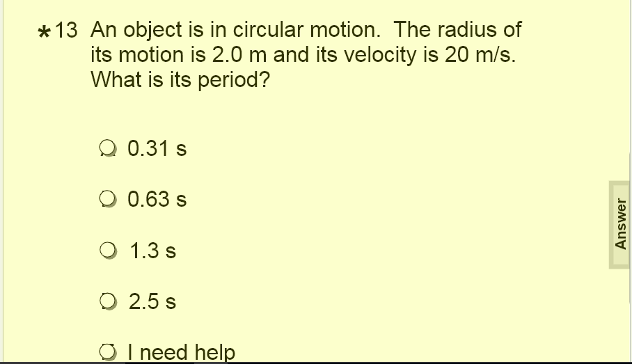 * 13 An object is in circular motion. The radius of
its motion is 2.0 m and its velocity is 20 m/s.
What is its period?
Q 0.31 s
O 0.63 s
O 1.3 s
O 2.5 s
O I need help
Answer
