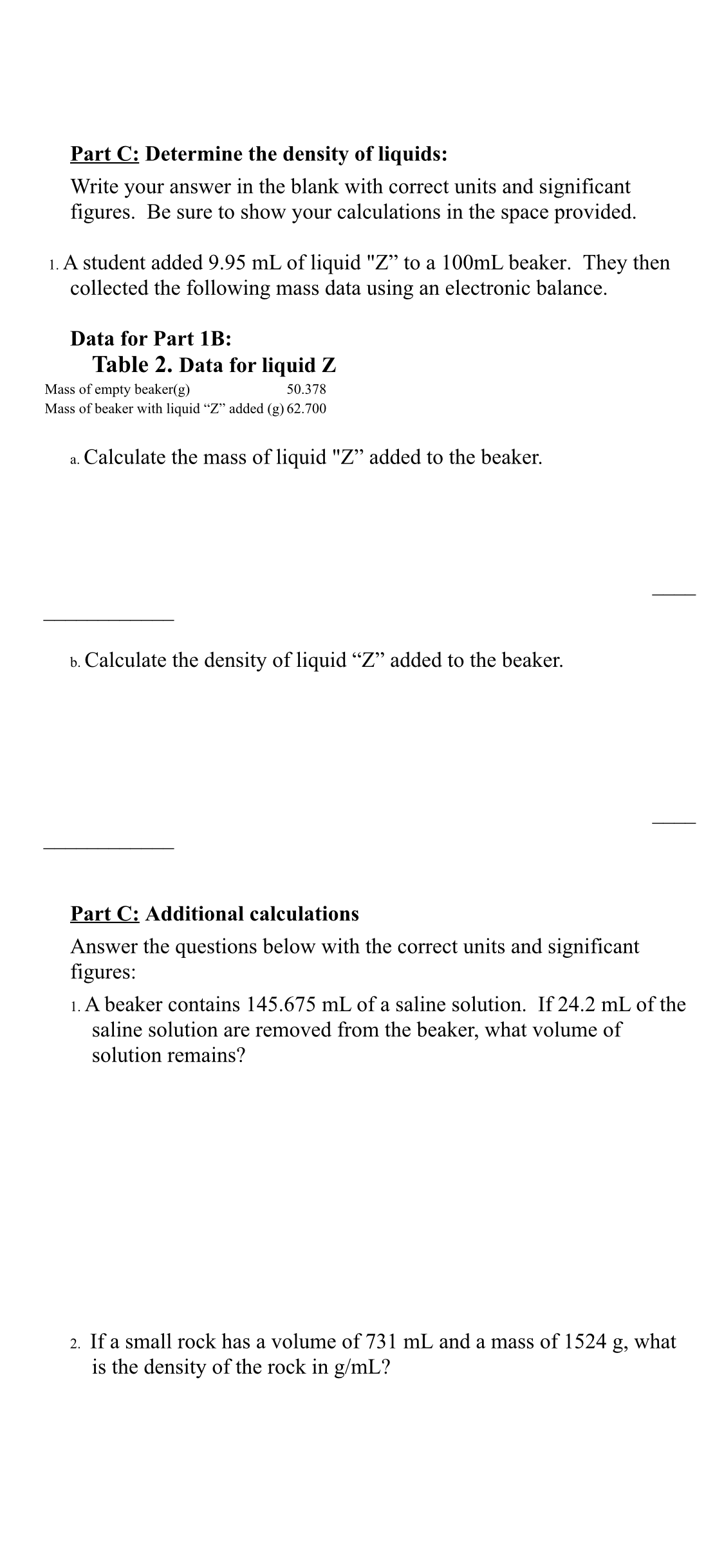 Part C: Determine the density of liquids:
Write your answer in the blank with correct units and significant
figures. Be sure to show your calculations in the space provided.
1. A student added 9.95 mL of liquid "Z" to a 100mL beaker. They then
collected the following mass data using an electronic balance.
Data for Part 1B:
Table 2. Data for liquid Z
Mass of empty beaker(g)
Mass of beaker with liquid “Z" added (g) 62.700
50.378
a. Calculate the mass of liquid "Z" added to the beaker.
b. Calculate the density of liquid "" added to the beaker.
Part C: Additional calculations
Answer the questions below with the correct units and significant
figures:
1. A beaker contains 145.675 mL of a saline solution. If 24.2 mL of the
saline solution are removed from the beaker, what volume of
solution remains?
2. If a small rock has a volume of 731 mL and a mass of l1524 g, what
is the density of the rock in g/mL?
