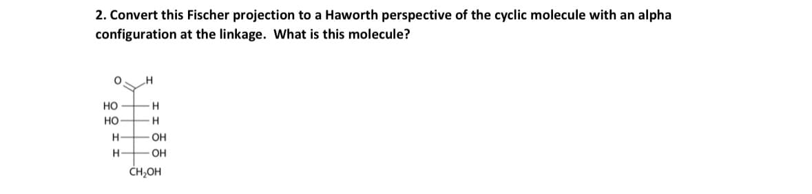 2. Convert this Fischer projection to a Haworth perspective of the cyclic molecule with an alpha
configuration at the linkage. What is this molecule?
HO
H
HO
H
H
OH
H
OH
CH₂OH