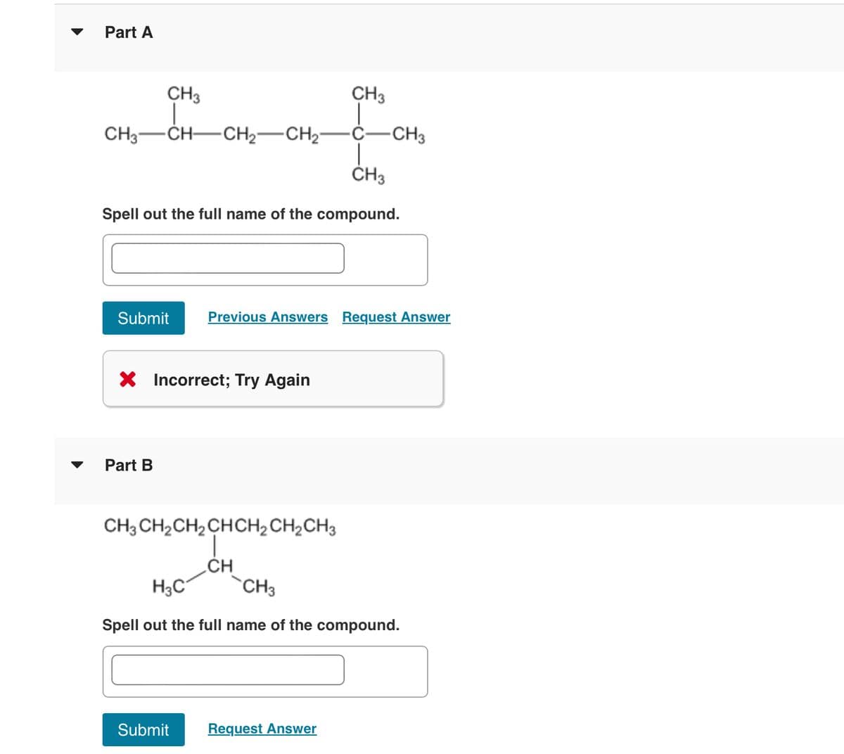 Part A
CH3
CH3
CH3-CH-CH2-CH2- C- -CH3
CH3
Spell out the full name of the compound.
Submit
Previous Answers Request Answer
× Incorrect; Try Again
Part B
CH3CH2CH2CHCH2CH2CH3
CH
H3C
CH3
Spell out the full name of the compound.
Submit
Request Answer