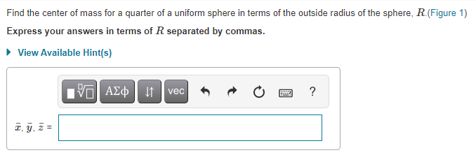 **Problem Statement:**

Find the center of mass for a quarter of a uniform sphere in terms of the outside radius of the sphere, \( R \). (Figure 1)

**Instructions:**

Express your answers in terms of \( R \) separated by commas.

**Hint Availability:**

- There is an option to "View Available Hint(s)" for additional guidance if needed.

**Answer Format:**

You are required to input your answer in the following format:
\[ \bar{x}, \bar{y}, \bar{z} = \]

(Note: Input the coordinates of the center of mass in terms of \( R \).)

**Additional Interface Information:**

- There are several buttons for mathematical operations and symbols located above the answer box. These buttons include symbols for vectors, summation, fractions, integration, and more. They are designed to assist in inputting the necessary mathematical expressions.

Begin by calculating the coordinates of the center of mass and input them in the provided text box.