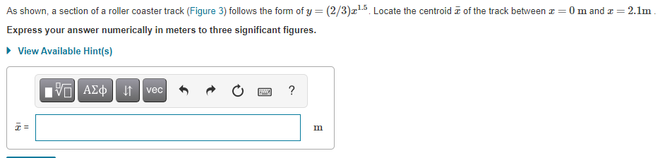 As shown, a section of a roller coaster track (Figure 3) follows the form of y = (2/3)æ!5. Locate the centroid a of the track between z = 0 m and x= 2.1m.
1.5
Express your answer numerically in meters to three significant figures.
• View Available Hint(s)
Πνα ΑΣφ
?
vec
=
m
