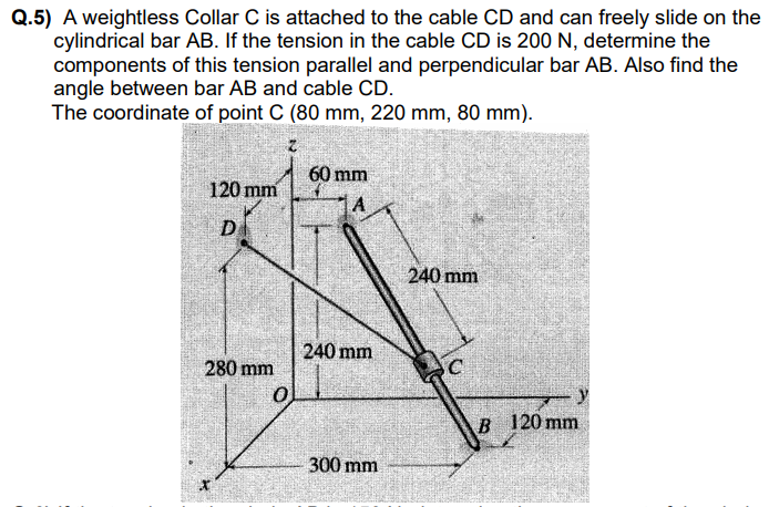 ### Problem Statement:
**Q.5)** A weightless Collar C is attached to the cable CD and can freely slide on the cylindrical bar AB. If the tension in the cable CD is 200 N, determine the components of this tension parallel and perpendicular to bar AB. Also find the angle between bar AB and cable CD. 

The coordinate of point C (80 mm, 220 mm, 80 mm).

### Detailed Diagram Description:
An engineering diagram is provided to illustrate the setup:

- **Coordinates and Points:**
  - Point \(O\) is at the origin (0,0,0).
  - Point \(A\) is located at (60 mm along y-axis, 240 mm along z-axis).
  - Point \(B\) is positioned at (300 mm along x-axis, 120 mm along y-axis).
  - Point \(D\) is at (120 mm along y-axis, 280 mm along z-axis).
  - The position of Point \(C\) is given as (80 mm along x-axis, 220 mm along y-axis, 80 mm along z-axis).

- **Bar AB:**
  - Bar \(AB\) is a cylindrical rod extending from point \(A\) to point \(B\):
    - Vector \( \overrightarrow{AB} \) is defined from point \(A(0, 60, 240)\) to point \(B(300, 120, 0)\).

- **Cable CD:**
  - Cable \(CD\) is attached to Point \(D\) and the sliding collar \(C\):
    - Point \(D\) is at coordinates (0, 120, 280).
    - Point \(C\) slides along the bar.

- **Dimensions:**
  - The length of \( \overrightarrow {OA} \) is 240 mm.
  - The length of \( \overrightarrow {OB} \) is 300 mm.
  - The distance \(OC\) horizontally from the y-axis is 80 mm, vertically \(OC\) is 220 mm upwards, and 80 mm along the z-axis.
  - Vector lengths and dimensions are further specified for visual clarity.

### Instructions for Solution:
1. **Determine the components of the tension in cable CD:**
   - Using vector decomposition, resolve the 200 N tension into two components: one parallel to bar AB and the other perpendicular to