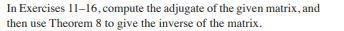 **Instructions for Exercises 11–16**

*Task*: For each of the matrices provided in Exercises 11 through 16, perform the following steps:

1. **Compute the Adjugate**: Determine the adjugate (also called adjoint) of the given matrix. The adjugate of a matrix is the transpose of its cofactor matrix.

2. **Find the Inverse Using Theorem 8**: Utilize Theorem 8 to find the inverse of the matrix. Recall that Theorem 8 states that the inverse of a matrix \( A \) (denoted as \( A^{-1} \)) is given by:
   \[
   A^{-1} = \frac{1}{\det(A)} \text{adj}(A)
   \]
   where \( \det(A) \) is the determinant of \( A \) and \( \text{adj}(A) \) is the adjugate of \( A \).

*Note*: Ensure that the determinant of the matrix is non-zero before attempting to find its inverse. If the determinant is zero, the matrix does not have an inverse.