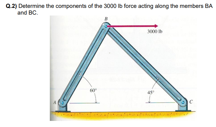 ### Problem Statement:

**Q.2) Determine the components of the 3000 lb force acting along the members BA and BC.**

### Diagram Explanation:

The diagram showcases a structural frame with two members: BA and BC, which are pinned together at point B, forming an angled structure resting on supports at points A and C. There is a horizontal force of 3000 lb applied at point B. The angles between the members and the horizontal axis at both supports are marked as follows:

- Member BA makes an angle of 60° with the horizontal axis at point A.
- Member BC makes an angle of 45° with the horizontal axis at point C.

### Step-by-Step Solution:

To determine the components of the 3000 lb force along members BA and BC, the force can be resolved into components along the directions of these members:

1. **Free-Body Diagram:**
   - Represent the 3000 lb force at point B.
   - Resolve this force into two components: one along the direction of BA and the other along the direction of BC.

2. **Force Components along BA and BC:**
   - Let the components of the force along BA and BC be \( F_{BA} \) and \( F_{BC} \) respectively.
   - Use the Law of Sines or trigonometric relationships based on the given angles to determine these components.

### Calculations:

Using trigonometry, the components can be represented as follows:

\[
F_{BA} = F \cdot \cos(\theta_{BA})
\]
\[
F_{BC} = F \cdot \cos(\theta_{BC})
\]

However, due to member directions and angles given:

\[
F_{BA} = 3000 \cdot \cos(60°)
\]

\[
F_{BC} = 3000 \cdot \cos(45°)
\]

Where:
- \( \cos(60°) = 0.5 \)
- \( \cos(45°) = \frac{\sqrt{2}}{2} \approx 0.707 \)

### Substituting the values:

\[
F_{BA} = 3000 \cdot 0.5 = 1500 \, \text{lb}
\]

\[
F_{BC} = 3000 \cdot 0.707 \approx 2121 \, \text{lb