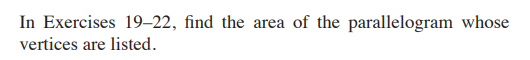 ### Finding the Area of a Parallelogram from Vertex Coordinates

In Exercises 19–22, you are tasked with finding the area of a parallelogram whose vertices are provided. To complete this exercise, follow these steps:

1. **List the Coordinates**: Identify the vertices of the parallelogram. Typically, these will be given as points \((x_1, y_1)\), \((x_2, y_2)\), \((x_3, y_3)\), and \((x_4, y_4)\).

2. **Use the Area Formula for a Parallelogram**: Recall that the area \(A\) of a parallelogram can be calculated if you have the coordinates of the vertices. The formula is:
   
   \[
   A = \left| \frac{1}{2} \left( x_1 y_2 + x_2 y_3 + x_3 y_4 + x_4 y_1 - y_1 x_2 - y_2 x_3 - y_3 x_4 - y_4 x_1 \right) \right|
   \]

   This formula derives from the Shoelace Theorem, which provides a method to find the area of any polygon when the vertices are known.

3. **Calculate Each Term**: Plug the coordinates of the vertices into the formula, perform the multiplication and addition inside the absolute value, and then multiply by \(\frac{1}{2}\).

4. **Absolute Value**: Make sure to take the absolute value of the final result to ensure the area is a positive number.

5. **Interpret the Result**: The result from the formula will give you the area of the parallelogram in square units.

These steps allow you to determine the area of a parallelogram using only its vertex coordinates.

Here is an example to illustrate the process:

**Example**:
Given vertices \(A(0, 0)\), \(B(3, 0)\), \(C(4, 2)\), and \(D(1, 2)\), calculate the area.

- Identify coordinates:
  \[
  (x_1, y_1) = (0, 0), \, (x_2, y_2) = (3, 0), \, (x_3, y_3) = (4