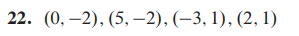 ### Question 22
Given the points: \((0, -2)\), \((5, -2)\), \((-3, 1)\), \((2, 1)\)

This question presents four coordinates or points on a Cartesian plane. Each point is defined by an x-value (horizontal position) and a y-value (vertical position). These coordinates can be plotted on a graph to analyze their relationships, such as determining if they form a specific geometric shape or to use them in further calculations, such as finding the distance between points or determining the slope of the line connecting two points.

#### Explanation of Points:
1. \((0, -2)\): The x-coordinate is 0, and the y-coordinate is -2.
2. \((5, -2)\): The x-coordinate is 5, and the y-coordinate is -2.
3. \((-3, 1)\): The x-coordinate is -3, and the y-coordinate is 1.
4. \((2, 1)\): The x-coordinate is 2, and the y-coordinate is 1.

These points may be used in various mathematical exercises such as plotting on a graph, determining the shape they form, calculating distances, or identifying lines and their slopes.