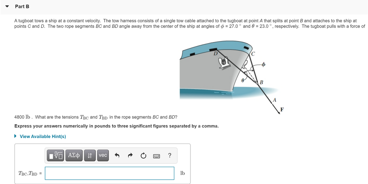 ### Part B

#### Problem Statement:

A tugboat tows a ship at a constant velocity. The tow harness consists of a single tow cable attached to the tugboat at point \( A \) that splits at point \( B \) and attaches to the ship at points \( C \) and \( D \). The two rope segments \( BC \) and \( BD \) angle away from the center of the ship at angles of \( \phi = 27.0^\circ \) and \( \theta = 23.0^\circ \), respectively. The tugboat pulls with a force of 4800 lb. 

**Question:** What are the tensions \( T_{BC} \) and \( T_{BD} \) in the rope segments \( BC \) and \( BD \)?

Express your answers numerically in pounds to three significant figures separated by a comma.

#### Diagram:

There is a diagram showing the ship being towed. The important points marked in the diagram are:

- Point \(A\) on the tugboat from where the single tow cable starts.
- Point \(B\) where the cable splits into two segments, \(BC\) and \(BD\).
- Point \(C\) on the ship where rope segment \(BC\) is attached.
- Point \(D\) on the ship where rope segment \(BD\) is attached.

The angle \( \phi = 27.0^\circ \) is between the rope segments \( BC \) and the vertical line.
The angle \( \theta = 23.0^\circ \) is between the rope segments \( BD \) and the vertical line.

A force \( F = 4800 \) lb is exerted by the tugboat.

#### Required Answer Format:

\( T_{BC}, T_{BD} = \) [Tensions Values in pounds]

(Three significant figures are required.)

#### Available Hints:

You can view the available hints by clicking the "View Available Hint(s)" button provided.

### Solution Input Box:
\[ T_{BC}, T_{BD} = \]

(Note: The reader should calculate the exact numeric values and enter them in the text box corresponding to this prompt.)

---