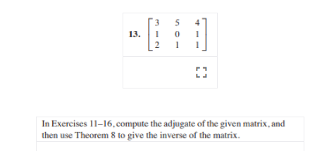 **Exercise 13**

\[ 
\begin{bmatrix}
3 & 5 & 4 \\
1 & 0 & 1 \\
2 & 1 & 1 
\end{bmatrix} 
\]

---

In Exercises 11–16, compute the adjugate of the given matrix, and then use Theorem 8 to give the inverse of the matrix.