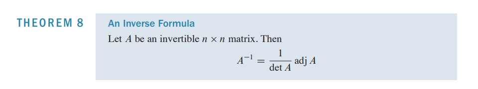 ## Theorem 8: An Inverse Formula

Let \( A \) be an invertible \( n \times n \) matrix. Then

\[ A^{-1} = \frac{1}{\det A} \text{adj } A \]

Where:
- \( A^{-1} \) is the inverse of matrix \( A \).
- \( \det A \) is the determinant of matrix \( A \).
- \( \text{adj } A \) is the adjugate (or adjoint) of matrix \( A \).

This theorem provides a formula to compute the inverse of an invertible matrix using its determinant and its adjugate.