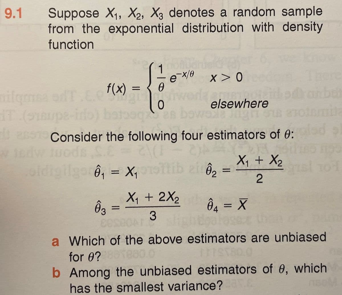 9.1
Suppose X1, X2, X3 denotes a random sample
from the exponential distribution with density
function
x> 0
re
ailgmea od T.E. (x) =
0
elsewhere
e-irto) be
2691 Consider the following four estimators of 0:
oldigilgarô, = X,
tib ziô,
X1 + X2
sl 101
%3D
X, + 2X2
Ôg =
3
Ôg = X
a Which of the above estimators are unbiased
for 0?
b Among the unbiased estimators of 0, which
has the smallest variance?
1seM
2.
