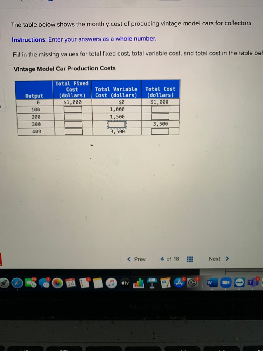 The table below shows the monthly cost of producing vintage model cars for collectors.
Instructions: Enter your answers as a whole number.
Fill in the missing values for total fixed cost, total variable cost, and total cost in the table bel
Vintage Model Car Production Costs
Total Fixed
Cost
(dollars)
$1,000
Total Variable
Cost (dollars)
Total Cost
(dollars)
$1,000
Output
$0
100
1,000
200
1,500
300
3,500
400
3,500
< Prev
4 of 18
Next >
tv
