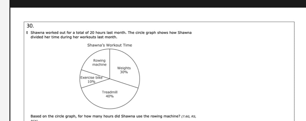 30.
2 Shawna worked out for a total of 20 hours last month. The circle graph shows how Shawna
divided her time during her workouts last month.
Shawna's Workout Time
Rowing
machine
Weights
30%
Exercise bike
10%
Treadmill
40%
Based on the circle graph, for how many hours did Shawna use the rowing machine? (7.6G, RS,
