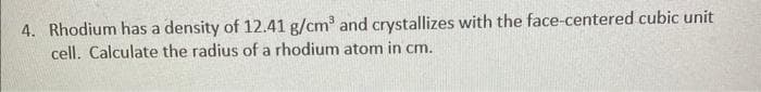 4. Rhodium has a density of 12.41 g/cm³ and crystallizes with the face-centered cubic unit
cell. Calculate the radius of a rhodium atom in cm.