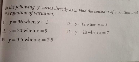 In the following, y varies directly as x. Find the constant of variation and
the equation of variation.
11. y= 36 when x = 3
12. y=12 when x= 4
13. y= 20 when x =5
14. y= 28 when x=7
%3D
15. y= 3.5 when x = 2.5
