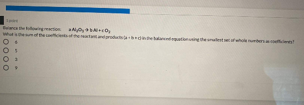 1 point
Balance the following reaction:
What is the sum of the coefficients of the reactant and products (a +b+c) in the balanced equation using the smallest set of whole numbers as coefficients?
a Alz03> bAl +cO2
6.
O00O
