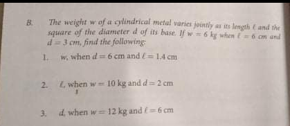 The weight w of a cylindrical metal varies jointly as its length e and the
B.
sauare of the diameter d of its base. If w 6 kg when E= 6 cm and
d= 3 cm, find the following:
1. w, when d=6 cm and l==1,4 cm
2. L, when w = 10 kg and d= 2 cm
3. d when w= 12 kg and E=6 cm
