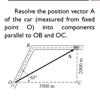 Resolve the position vector A
of the car (measured from fixed
O) into components
parallel to OB and OC.
B
65°
3500 m
