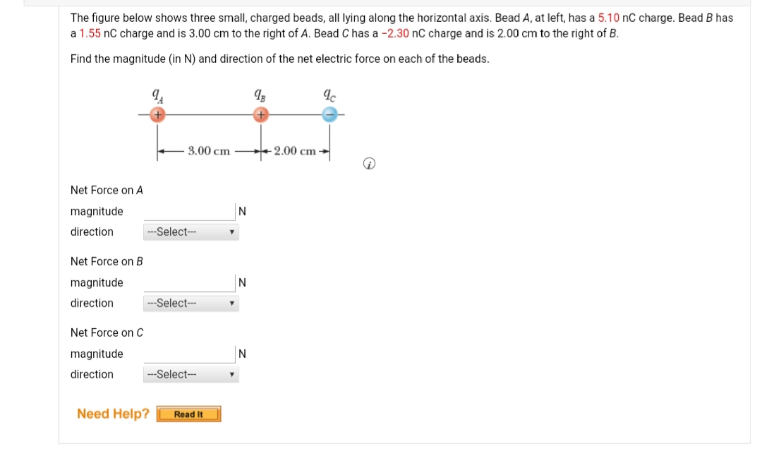 The figure below shows three small, charged beads, all lying along the horizontal axis. Bead A, at left, has a 5.10 nC charge. Bead B has
a 1.55 nC charge and is 3.00 cm to the right of A. Bead C has a -2.30 nC charge and is 2.00 cm to the right of B.
Find the magnitude (in N) and direction of the net electric force on each of the beads.
3.00 cm
2.00 cm -
Net Force on A
magnitude
N
direction
---Select---
Net Force on B
magnitude
N
direction
---Select-
Net Force on C
magnitude
N
direction
---Select-
Need Help?
Read It
