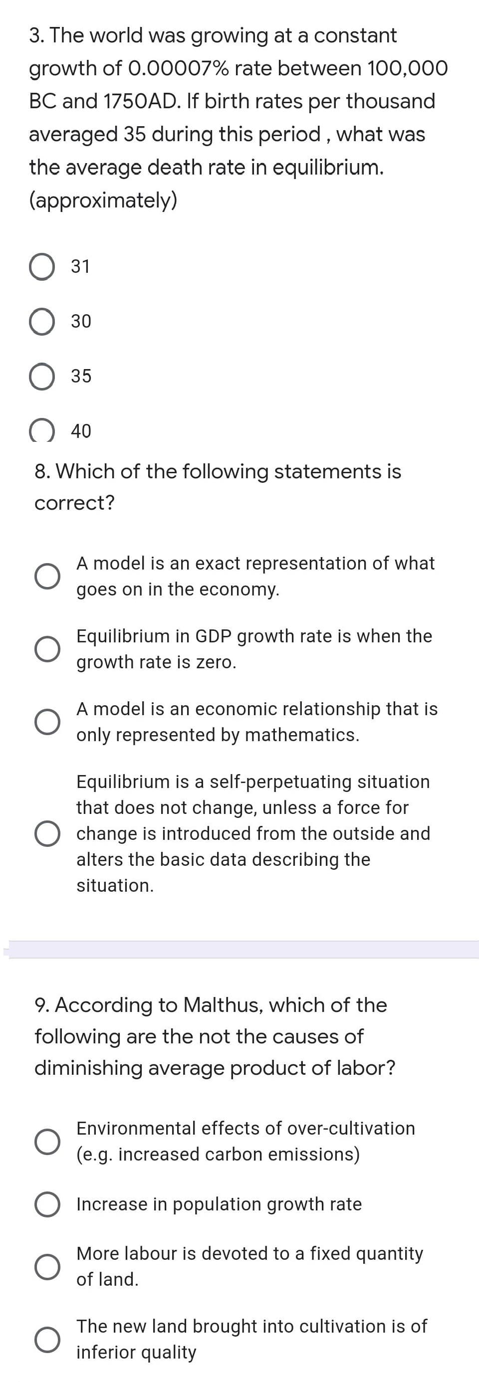 3. The world was growing at a constant
growth of 0.00007% rate between 100,000
BC and 1750AD. If birth rates per thousand
averaged 35 during this period , what was
the average death rate in equilibrium.
(approximately)
O 31
35
40
8. Which of the following statements is
correct?
A model is an exact representation of what
goes on in the economy.
Equilibrium in GDP growth rate is when the
growth rate is zero.
A model is an economic relationship that is
only represented by mathematics.
Equilibrium is a self-perpetuating situation
that does not change, unless a force for
change is introduced from the outside and
alters the basic data describing the
situation.
9. According to Malthus, which of the
following are the not the causes of
diminishing average product of labor?
Environmental effects of over-cultivation
(e.g. increased carbon emissions)
Increase in population growth rate
More labour is devoted to a fixed quantity
of land.
The new land brought into cultivation is of
inferior quality
30
