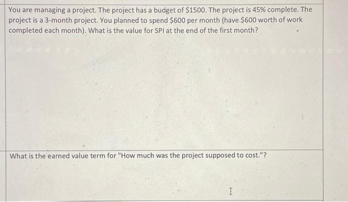 You are managing a project. The project has a budget of $1500. The project is 45% complete. The
project is a 3-month project. You planned to spend $600 per month (have $600 worth of work
completed each month). What is the value for SPI at the end of the first month?
What is the earned value term for "How much was the project supposed to cost."?
I