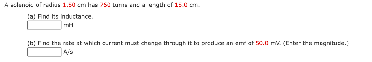 A solenoid of radius 1.50 cm has 760 turns and a length of 15.0 cm.
(a) Find its inductance.
mH
(b) Find the rate at which current must change through it to produce an emf of 50.0 mV. (Enter the magnitude.)
A/s
