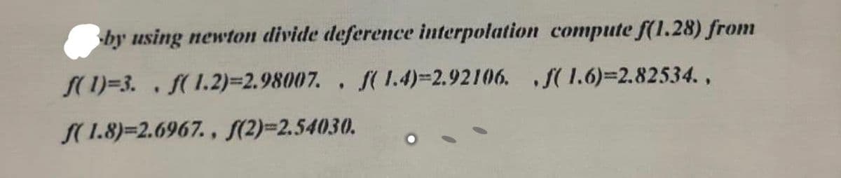 by using newton divide deference interpolation compute f(1.28) from
S(1)=3. . f(1.2)=D2.98007. , f( 1.4)=2.92106. S(1.6)=2.82534.,
S(1.8)=2.6967. , S(2)=2.54030.
