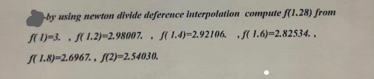 -by using newton divide deference interpolation compute f(1.28) from
S(1)=3. . f(1.2)%3D2.98007., f( 1.4)=2.92106. S(1.6)=2.82534.,
S(1.8)=2.6967. , S(2)=2.54030.
